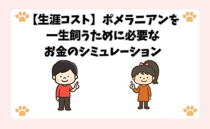 【生涯コスト】ポメラニアンを一生飼うために必要なお金のシミュレーション
