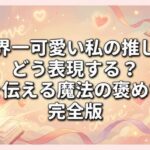 世界一可愛い私の推しをどう表現する？愛を伝える魔法の褒め言葉完全版