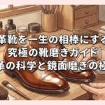 革靴を一生の相棒にする究極の靴磨きガイド｜保革の科学と鏡面磨きの極意
