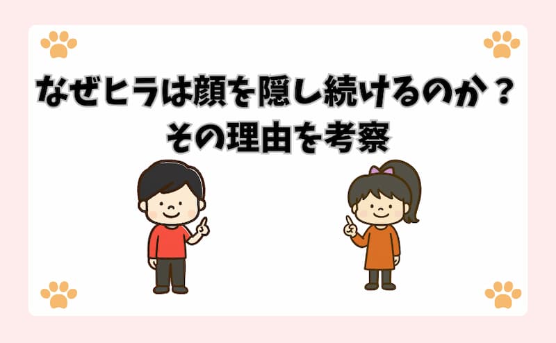 なぜヒラは顔を隠し続けるのか？その理由を考察