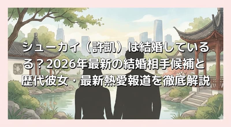 シューカイ（許凱）は結婚している？2026年最新の結婚相手候補と歴代彼女・最新熱愛報道を徹底解説
