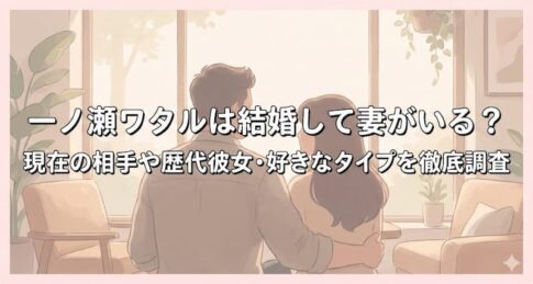 一ノ瀬ワタルは結婚して妻がいる？現在の相手や歴代彼女・好きなタイプを徹底調査