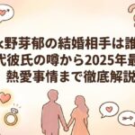 永野芽郁の結婚相手は誰？歴代彼氏の噂から2025年最新の熱愛事情まで徹底解説