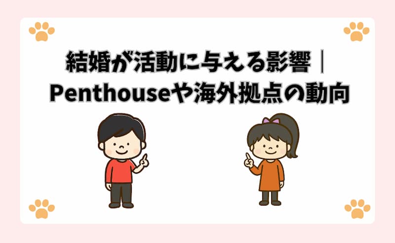 結婚が活動に与える影響｜Penthouseや海外拠点の動向