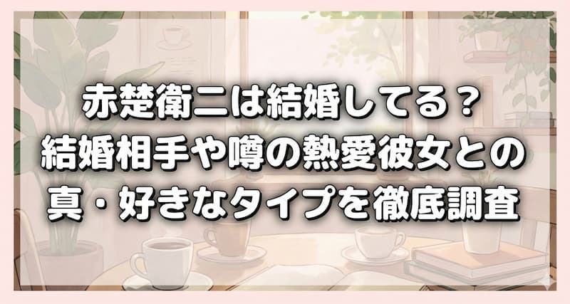 赤楚衛二は結婚してる？結婚相手や噂の熱愛彼女との写真・好きなタイプを徹底調査