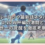 【ブルーロック最新話ネタバレ】U-20 W杯編の激闘と潔世一の覚醒を徹底考察！